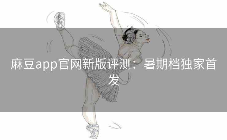 麻豆app官网新版评测：暑期档独家首发