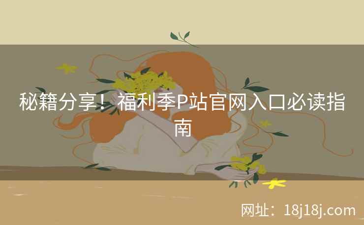 秘籍分享！福利季P站官网入口必读指南