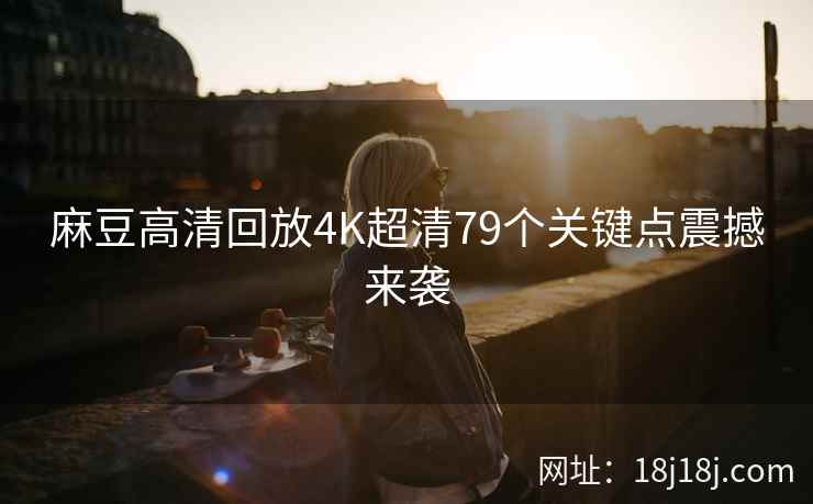 麻豆高清回放4K超清79个关键点震撼来袭