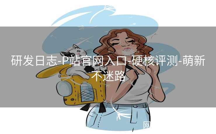 研发日志-P站官网入口-硬核评测-萌新不迷路