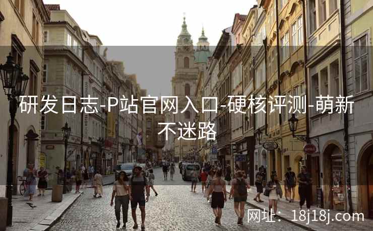 研发日志-P站官网入口-硬核评测-萌新不迷路