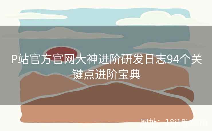 P站官方官网大神进阶研发日志94个关键点进阶宝典