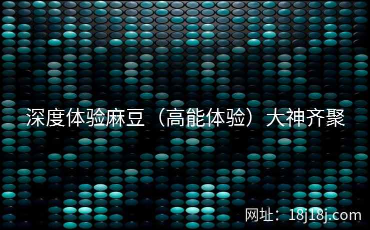 深度体验麻豆（高能体验）大神齐聚