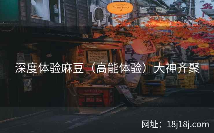 深度体验麻豆（高能体验）大神齐聚