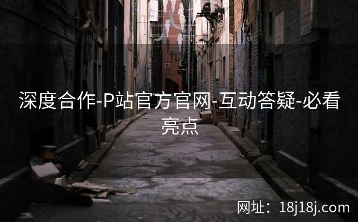 深度合作-P站官方官网-互动答疑-必看亮点