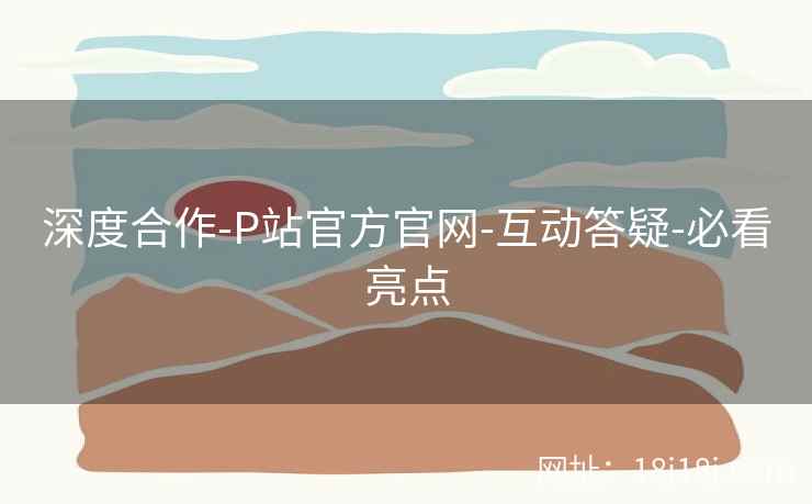 深度合作-P站官方官网-互动答疑-必看亮点