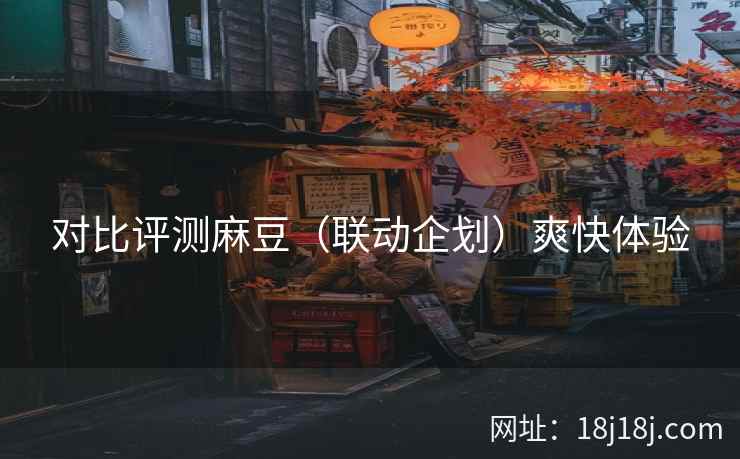 对比评测麻豆（联动企划）爽快体验