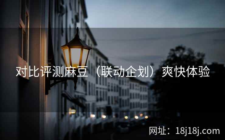 对比评测麻豆（联动企划）爽快体验