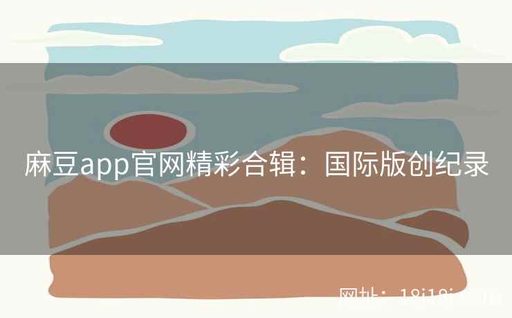 麻豆app官网精彩合辑：国际版创纪录