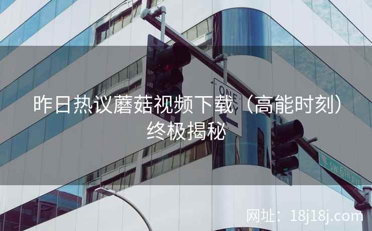 昨日热议蘑菇视频下载（高能时刻）终极揭秘
