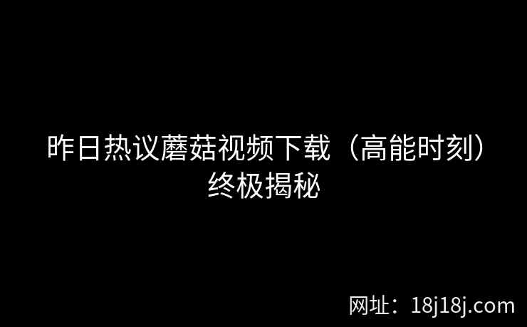 昨日热议蘑菇视频下载（高能时刻）终极揭秘