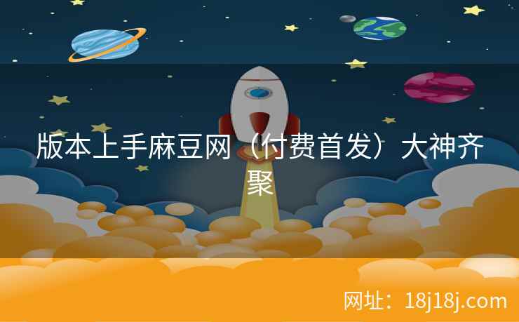 版本上手麻豆网（付费首发）大神齐聚