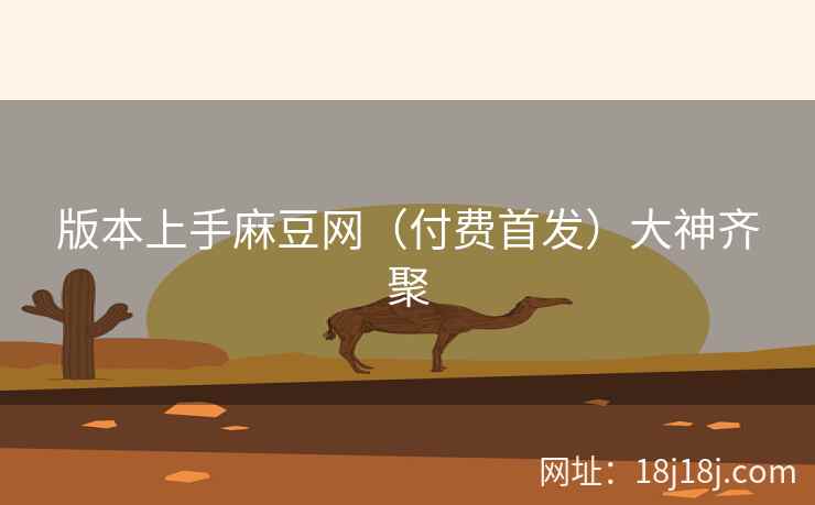 版本上手麻豆网（付费首发）大神齐聚