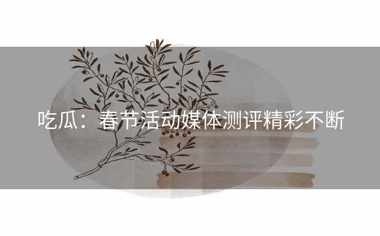 吃瓜：春节活动媒体测评精彩不断
