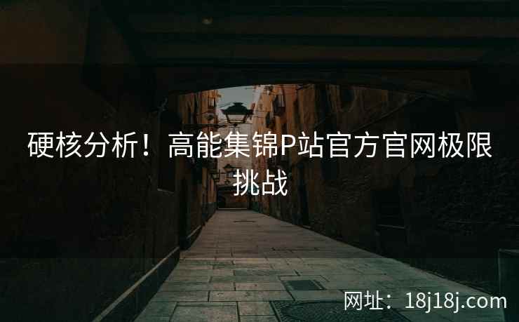 硬核分析！高能集锦P站官方官网极限挑战