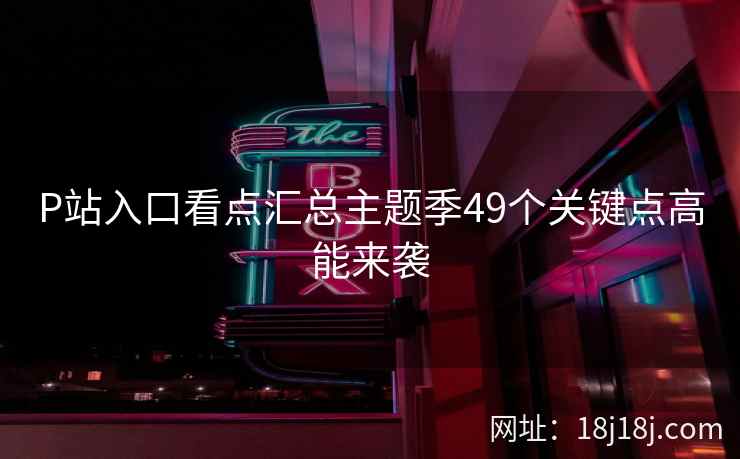 P站入口看点汇总主题季49个关键点高能来袭