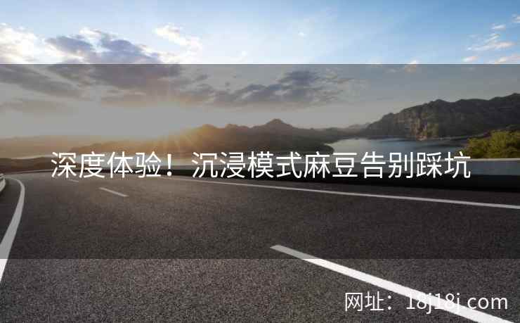 深度体验！沉浸模式麻豆告别踩坑