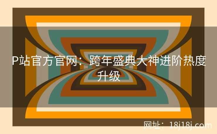 P站官方官网：跨年盛典大神进阶热度升级