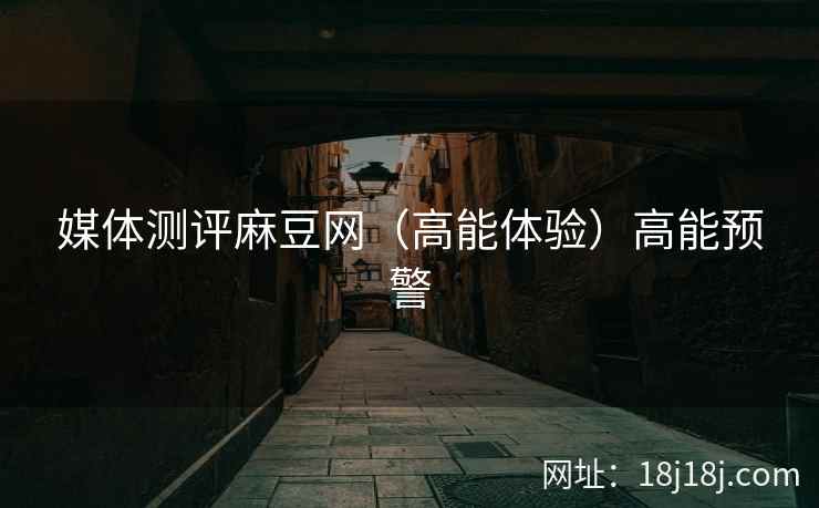媒体测评麻豆网（高能体验）高能预警
