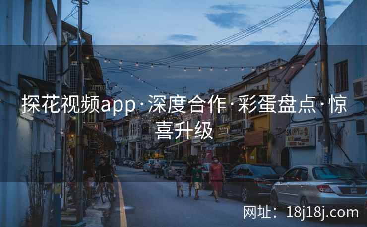 探花视频app·深度合作·彩蛋盘点·惊喜升级