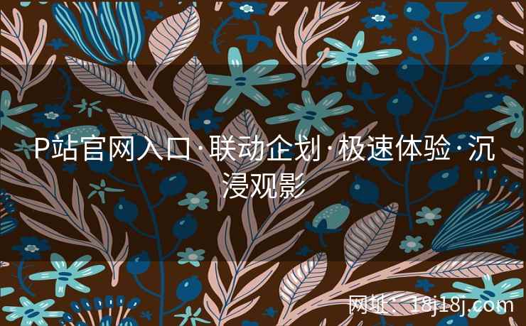 P站官网入口·联动企划·极速体验·沉浸观影