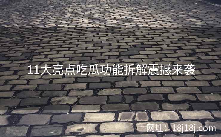 11大亮点吃瓜功能拆解震撼来袭
